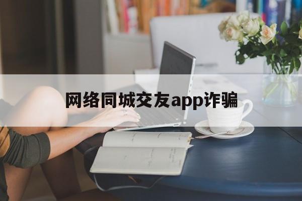 网络同城交友app诈骗(网络同城交友app诈骗案例)